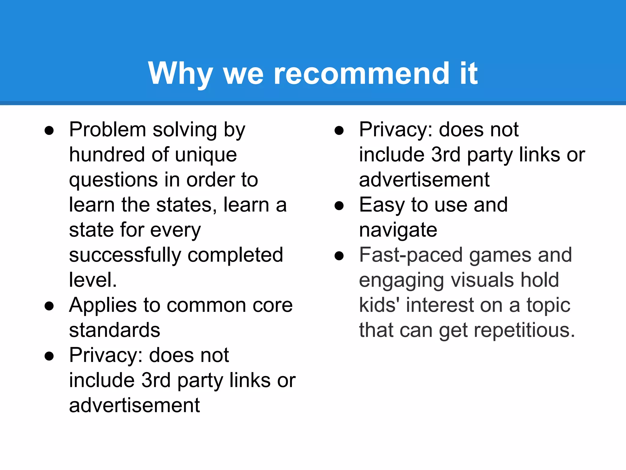 Why we recommend it 
● Problem solving by 
hundred of unique 
questions in order to 
learn the states, learn a 
state for every 
successfully completed 
level. 
● Applies to common core 
standards 
● Privacy: does not 
include 3rd party links or 
advertisement 
● Privacy: does not 
include 3rd party links or 
advertisement 
● Easy to use and 
navigate 
● Fast-paced games and 
engaging visuals hold 
kids' interest on a topic 
that can get repetitious. 
 