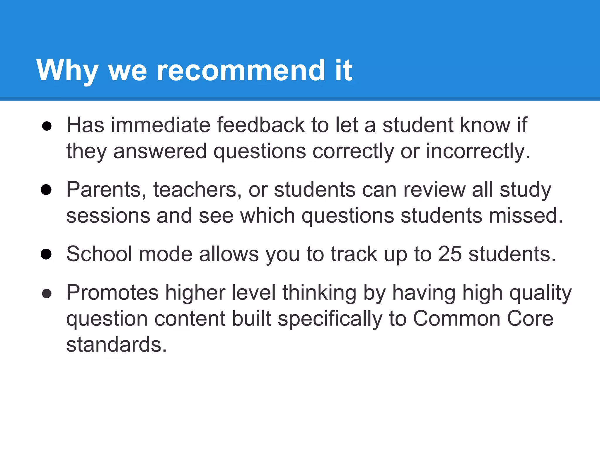 Why we recommend it 
● Has immediate feedback to let a student know if 
they answered questions correctly or incorrectly. 
● Parents, teachers, or students can review all study 
sessions and see which questions students missed. 
● School mode allows you to track up to 25 students. 
● Promotes higher level thinking by having high quality 
question content built specifically to Common Core 
standards. 
 