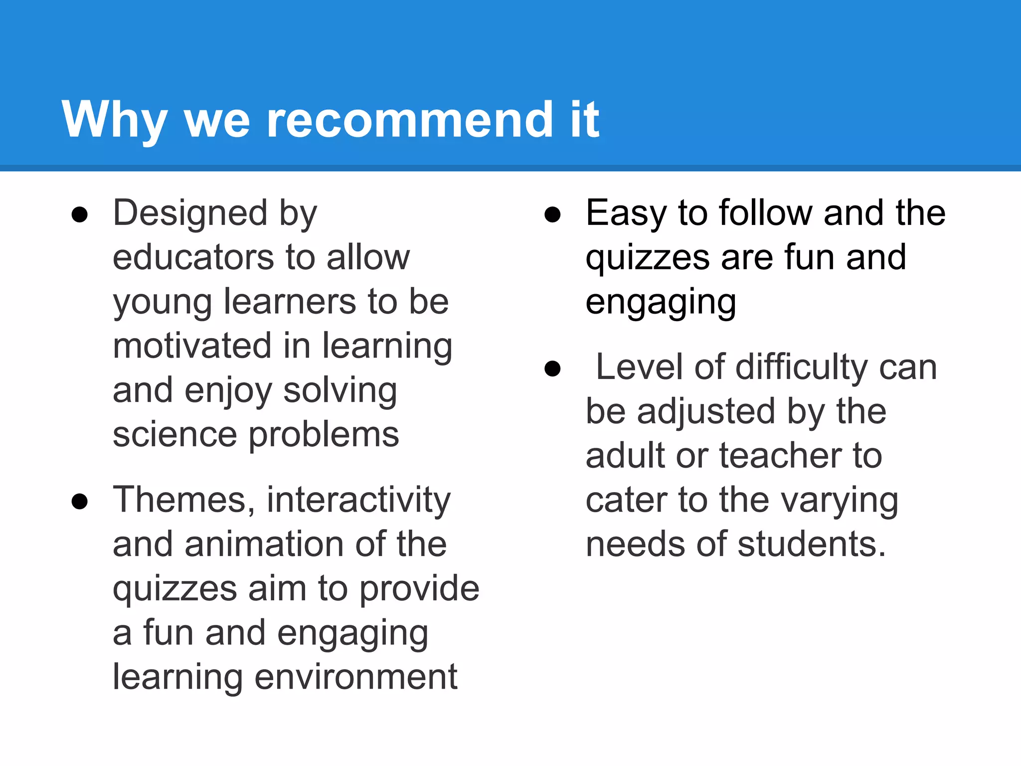 Why we recommend it 
● Designed by 
educators to allow 
young learners to be 
motivated in learning 
and enjoy solving 
science problems 
● Themes, interactivity 
and animation of the 
quizzes aim to provide 
a fun and engaging 
learning environment 
● Easy to follow and the 
quizzes are fun and 
engaging 
● Level of difficulty can 
be adjusted by the 
adult or teacher to 
cater to the varying 
needs of students. 
 