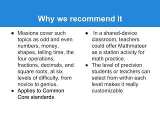Why we recommend it 
● Missions cover such 
topics as odd and even 
numbers, money, 
shapes, telling time, the 
four operations, 
fractions, decimals, and 
square roots, at six 
levels of difficulty, from 
novice to genius. 
● Applies to Common 
Core standards 
● In a shared-device 
classroom, teachers 
could offer Mathmateer 
as a station activity for 
math practice. 
● The level of precision 
students or teachers can 
select from within each 
level makes it really 
customizable 
 