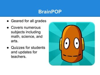 BrainPOP 
● Geared for all grades 
● Covers numerous 
subjects including 
math, science, and 
arts. 
● Quizzes for students 
and updates for 
teachers. 
 