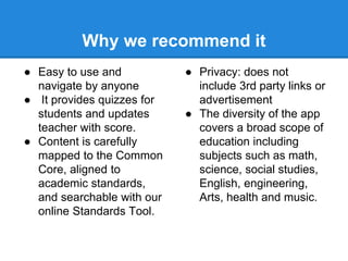 Why we recommend it 
● Easy to use and 
navigate by anyone 
● It provides quizzes for 
students and updates 
teacher with score. 
● Content is carefully 
mapped to the Common 
Core, aligned to 
academic standards, 
and searchable with our 
online Standards Tool. 
● Privacy: does not 
include 3rd party links or 
advertisement 
● The diversity of the app 
covers a broad scope of 
education including 
subjects such as math, 
science, social studies, 
English, engineering, 
Arts, health and music. 
 