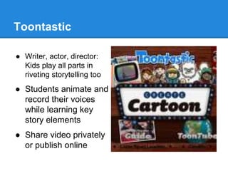 Toontastic 
● Writer, actor, director: 
Kids play all parts in 
riveting storytelling too 
● Students animate and 
record their voices 
while learning key 
story elements 
● Share video privately 
or publish online 
 
