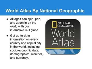 World Atlas By National Geographic 
● All ages can spin, pan, 
and zoom in on the 
world with our 
interactive 3-D globe 
● Get up-to-date 
information on every 
country and capital city 
in the world, including 
socio-economic data, 
demographics, weather, 
and currency. 
 