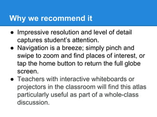 Why we recommend it 
● Impressive resolution and level of detail 
captures student’s attention. 
● Navigation is a breeze; simply pinch and 
swipe to zoom and find places of interest, or 
tap the home button to return the full globe 
screen. 
● Teachers with interactive whiteboards or 
projectors in the classroom will find this atlas 
particularly useful as part of a whole-class 
discussion. 
 