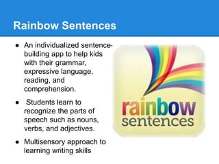 Rainbow Sentences 
● An individualized sentence-building 
app to help kids 
with their grammar, 
expressive language, 
reading, and 
comprehension. 
● Students learn to 
recognize the parts of 
speech such as nouns, 
verbs, and adjectives. 
● Multisensory approach to 
learning writing skills 
 
