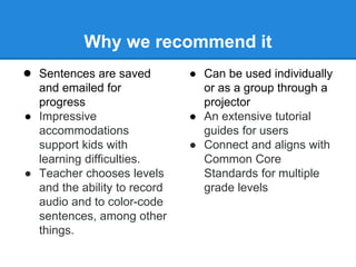 Why we recommend it 
● Sentences are saved 
and emailed for 
progress 
● Impressive 
accommodations 
support kids with 
learning difficulties. 
● Teacher chooses levels 
and the ability to record 
audio and to color-code 
sentences, among other 
things. 
● Can be used individually 
or as a group through a 
projector 
● An extensive tutorial 
guides for users 
● Connect and aligns with 
Common Core 
Standards for multiple 
grade levels 
 