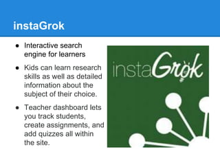 instaGrok 
● Interactive search 
engine for learners 
● Kids can learn research 
skills as well as detailed 
information about the 
subject of their choice. 
● Teacher dashboard lets 
you track students, 
create assignments, and 
add quizzes all within 
the site. 
 