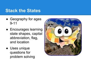 Stack the States 
● Geography for ages 
9-11 
● Encourages learning 
state shapes, capital 
abbreviation, flag, 
and location 
● Uses unique 
questions for 
problem solving 
 