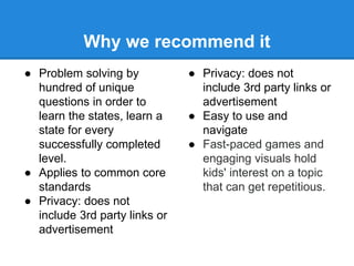 Why we recommend it 
● Problem solving by 
hundred of unique 
questions in order to 
learn the states, learn a 
state for every 
successfully completed 
level. 
● Applies to common core 
standards 
● Privacy: does not 
include 3rd party links or 
advertisement 
● Privacy: does not 
include 3rd party links or 
advertisement 
● Easy to use and 
navigate 
● Fast-paced games and 
engaging visuals hold 
kids' interest on a topic 
that can get repetitious. 
 