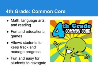 4th Grade: Common Core 
● Math, language arts, 
and reading 
● Fun and educational 
games 
● Allows students to 
keep track and 
manage progress 
● Fun and easy for 
students to navagate 
 