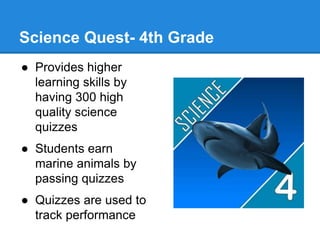 Science Quest- 4th Grade 
● Provides higher 
learning skills by 
having 300 high 
quality science 
quizzes 
● Students earn 
marine animals by 
passing quizzes 
● Quizzes are used to 
track performance 
 