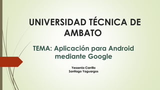 UNIVERSIDAD TÉCNICA DE
AMBATO
TEMA: Aplicación para Android
mediante Google
Yessenia Carrillo
Santiago Yaguargos
 