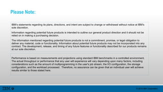 © 2015 IBM Corporation
Please Note:
IBM’s statements regarding its plans, directions, and intent are subject to change or withdrawal without notice at IBM’s
sole discretion.
Information regarding potential future products is intended to outline our general product direction and it should not be
relied on in making a purchasing decision.
The information mentioned regarding potential future products is not a commitment, promise, or legal obligation to
deliver any material, code or functionality. Information about potential future products may not be incorporated into any
contract. The development, release, and timing of any future features or functionality described for our products remains
at our sole discretion.
Performance is based on measurements and projections using standard IBM benchmarks in a controlled environment.
The actual throughput or performance that any user will experience will vary depending upon many factors, including
considerations such as the amount of multiprogramming in the user's job stream, the I/O configuration, the storage
configuration, and the workload processed. Therefore, no assurance can be given that an individual user will achieve
results similar to those stated here.
 