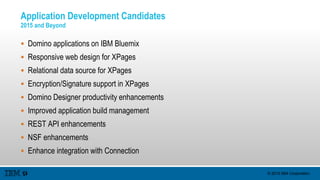 © 2015 IBM Corporation
Application Development Candidates
2015 and Beyond
 Domino applications on IBM Bluemix
 Responsive web design for XPages
 Relational data source for XPages
 Encryption/Signature support in XPages
 Domino Designer productivity enhancements
 Improved application build management
 REST API enhancements
 NSF enhancements
 Enhance integration with Connection
 