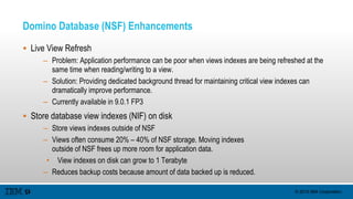 © 2015 IBM Corporation
Domino Database (NSF) Enhancements
 Live View Refresh
– Problem: Application performance can be poor when views indexes are being refreshed at the
same time when reading/writing to a view.
– Solution: Providing dedicated background thread for maintaining critical view indexes can
dramatically improve performance.
– Currently available in 9.0.1 FP3
 Store database view indexes (NIF) on disk
– Store views indexes outside of NSF
– Views often consume 20% – 40% of NSF storage. Moving indexes
outside of NSF frees up more room for application data.
• View indexes on disk can grow to 1 Terabyte
– Reduces backup costs because amount of data backed up is reduced.
 