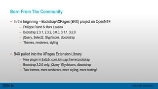 © 2015 IBM Corporation
Born From The Community
 In the beginning – Bootstrap4XPages (B4X) project on OpenNTF
– Philippe Riand & Mark Leusink
– Bootstrap 2.3.1, 2.3.2, 3.0.0, 3.1.1, 3.2.0
– jQuery, Select2, Glyphicons, dbootstrap
– Themes, renderers, styling
 B4X pulled into the XPages Extension Library
– New plugin in ExtLib: com.ibm.xsp.theme.bootstrap
– Bootstrap 3.2.0 only, jQuery, Glyphicons, dbootstrap
– Two themes, more renderers, more styling, more testing!
 
