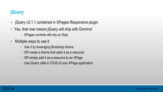 © 2015 IBM Corporation
jQuery
 jQuery v2.1.1 contained in XPages Responsive plugin
 Yes, that now means jQuery will ship with Domino!
– XPages controls still rely on Dojo
 Multiple ways to use it
– Use it by leveraging Bootstrap theme
– OR create a theme that adds it as a resource
– OR simply add it as a resource to an XPage
– Use jQuery calls in CSJS of your XPage application
 
