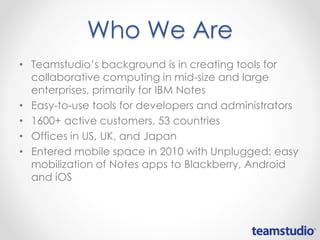 Who We Are
• Teamstudio’s background is in creating tools for
collaborative computing in mid-size and large
enterprises, primarily for IBM Notes
• Easy-to-use tools for developers and administrators
• 1600+ active customers, 53 countries
• Offices in US, UK, and Japan
• Entered mobile space in 2010 with Unplugged: easy
mobilization of Notes apps to Blackberry, Android
and iOS
 