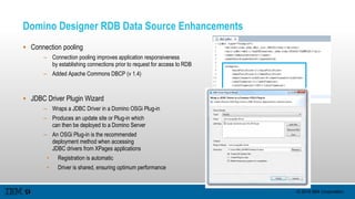 © 2015 IBM Corporation
Domino Designer RDB Data Source Enhancements
 Connection pooling
– Connection pooling improves application responsiveness
by establishing connections prior to request for access to RDB
– Added Apache Commons DBCP (v 1.4)
 JDBC Driver Plugin Wizard
– Wraps a JDBC Driver in a Domino OSGi Plug-in
– Produces an update site or Plug-in which
can then be deployed to a Domino Server
– An OSGi Plug-in is the recommended
deployment method when accessing
JDBC drivers from XPages applications
• Registration is automatic
• Driver is shared, ensuring optimum performance
 