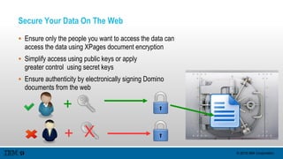 © 2015 IBM Corporation
Secure Your Data On The Web
 Ensure only the people you want to access the data can
access the data using XPages document encryption
 Simplify access using public keys or apply
greater control using secret keys
 Ensure authenticity by electronically signing Domino
documents from the web
+
+ X
 