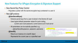 © 2015 IBM Corporation
New Features For XPages Encryption & Signature Support
 New Secret Key Picker Control
– Populates a picker with the secret encryption keys contained in a user id
 New @Functions
– @UserSecretKeys()
• Extracts secret keys from a user id stored in the Domino ID vault
• Uses logical default parameter values for quick coding
Current user id and password, current server as ID Vault server
• All parameters can be explicitly specified, e.g.
– @UserSecretKeys(server, password, username)
– @UserID()
• Returns an instance of a UserID object
• Represents the current user or a specified user
 