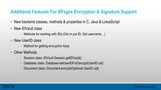© 2015 IBM Corporation
Additional Features For XPages Encryption & Signature Support
 New backend classes, methods & properties in C, Java & LotusScript
 New IDVault class
– Methods for working with IDs (Get or put ID, Get username…)
 New UserID class
– Method for getting encryption keys
 Other Methods
– Session class: IDVault Session.getIDVault()
– Database class: Database.setUserIDForDecrypt(UserID uid)
– Document class: Document.encrypt(Optional UserID uid)
 
