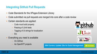 © 2015 IBM Corporation
Integrating GitHub Pull Requests
 Code Standards for the XPages Extension Library
 Code submitted via pull requests are merged into core after a code review
 Certain standards are applied:
– Code must build properly
– Passing of JUnit tests
– Tagging of UI strings for localization
– Etc
 Everything you need is available
– On GitHub
– As OpenNTF projects
 