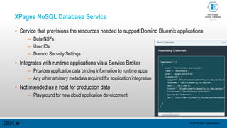 © 2015 IBM Corporation
XPages NoSQL Database Service
 Service that provisions the resources needed to support Domino Bluemix applications
– Data NSFs
– User IDs
– Domino Security Settings
 Integrates with runtime applications via a Service Broker
– Provides application data binding information to runtime apps
– Any other arbitrary metadata required for application integration
 Not intended as a host for production data
– Playground for new cloud application development
 