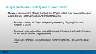 © 2015 IBM Corporation
XPages on Bluemix – Security with a Proven Record
 By way of inheritance the XPages Buildpack and XPages NoSQL Data Service utilizes and
adapts the IBM Notes/Domino Security model for Bluemix
– Providing consistency for XPages developers migrating existing XPages applications and
mindshare to Bluemix
– Providing an easily configured and manageable User Authentication and Authorization framework
for both new and proficient XPages developers
– Providing tried and tested security features and mechanisms of the IBM Notes/Domino product
stack
 