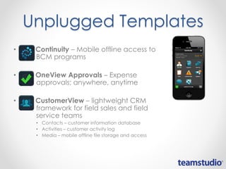 Unplugged Templates
• Continuity – Mobile offline access to
BCM programs
• OneView Approvals – Expense
approvals; anywhere, anytime
• CustomerView – lightweight CRM
framework for field sales and field
service teams
• Contacts – customer information database
• Activities – customer activity log
• Media – mobile offline file storage and access
 