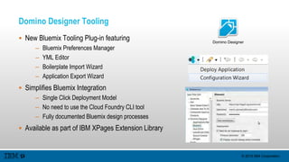 © 2015 IBM Corporation
Domino Designer Tooling
 New Bluemix Tooling Plug-in featuring
– Bluemix Preferences Manager
– YML Editor
– Boilerplate Import Wizard
– Application Export Wizard
 Simplifies Bluemix Integration
– Single Click Deployment Model
– No need to use the Cloud Foundry CLI tool
– Fully documented Bluemix design processes
 Available as part of IBM XPages Extension Library
Domino Designer
 