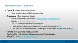 © 2015 IBM Corporation
More Information – Summary
 OpenNTF – Open Source Community
– Code, samples and more: http://www.openntf.org
 Enablement – Doc, examples, demos
– Domino Application Development Wiki - http://www.lotus.com/ldd/ddwiki.nsf
– NotesIn9 – http://www.notesin9.com/
– Two new Domino application development papers
• Collaborative and business applications for the connected company  Link
• IBM Notes and Domino Applications: A road map for modernization using IBM XPages  Link
 Forums - Got Questions, Need Answers?
Stackoverflow - http://stackoverflow.com/questions/tagged/xpages
XPages Forum - http://xpages.info/forum
 