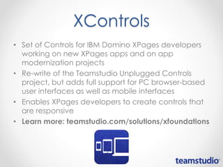 XControls
• Set of Controls for IBM Domino XPages developers
working on new XPages apps and on app
modernization projects
• Re-write of the Teamstudio Unplugged Controls
project, but adds full support for PC browser-based
user interfaces as well as mobile interfaces
• Enables XPages developers to create controls that
are responsive
• Learn more: teamstudio.com/solutions/xfoundations
 