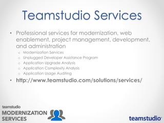 Teamstudio Services
• Professional services for modernization, web
enablement, project management, development,
and administration
o Modernization Services
o Unplugged Developer Assistance Program
o Application Upgrade Analysis
o Application Complexity Analysis
o Application Usage Auditing
• http://www.teamstudio.com/solutions/services/
 