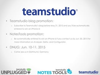 • Teamstudio blog promotion:
o Subscribe to Teamstudio’s blog before May 31, 2015 and you’ll be automatically
entered to win an iPhone 6!
• NotesTools promotion:
o Be automatically entered to win an iPhone 6 if you contact us by Jun. 30, 2015 for
more information on Analyzer, Delta, and Configurator.
• DNUG: Jun. 10-11, 2015
o Come see us in Dortmund, Germany
 