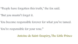 “People have forgotten this truth," the fox said.
"But you mustn’t forget it.
You become responsible forever for what you’ve tamed.
You’re responsible for your rose.” 
Antoine de Saint-Exupéry, The Little Prince
 