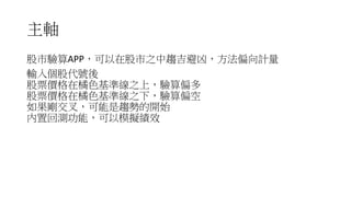主軸
股市驗算APP，可以在股市之中趨吉避凶，方法偏向計量
輸入個股代號後
股票價格在橘色基準線之上，驗算偏多
股票價格在橘色基準線之下，驗算偏空
如果剛交叉，可能是趨勢的開始
內置回測功能，可以模擬績效
 