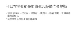 可以在開盤前先知道他甚麼價位會變動
• 預設 基本面、技術面、總經面 、籌碼面、動能 變動，會導致甚
麼理論價格
• 這些價格是接近市價的理論價
 