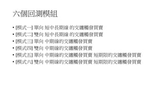 六個回測模組
• [模式一] 單向 短中長期線 的交纏觸發買賣
• [模式二] 雙向 短中長期線 的交纏觸發買賣
• [模式三] 單向 中期線的交纏觸發買賣
• [模式四] 雙向 中期線的交纏觸發買賣
• [模式五] 單向 中期線的交纏觸發買賣 短期限的交纏觸發買賣
• [模式六] 雙向 中期線的交纏觸發買賣 短期限的交纏觸發買賣
 