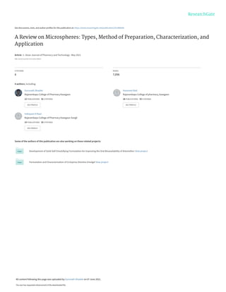 See discussions, stats, and author profiles for this publication at: https://www.researchgate.net/publication/351480646
A Review on Microspheres: Types, Method of Preparation, Characterization, and
Application
Article  in  Asian Journal of Pharmacy and Technology · May 2021
DOI: 10.52711/2231-5713.2021.00025
CITATIONS
6
READS
7,056
4 authors, including:
Some of the authors of this publication are also working on these related projects:
Development of Solid Self-Emulsifying Formulation for Improving the Oral Bioavailability of Artemether View project
Formulation and Characterization of Ciclopirox Olamine Emulgel View project
Gurunath Dhadde
Rajarambapu College of Pharmacy Kasegaon
12 PUBLICATIONS   32 CITATIONS   
SEE PROFILE
Hanmant Mali
Rajarambapu College of pharmacy, kasegaon
18 PUBLICATIONS   33 CITATIONS   
SEE PROFILE
Indrayani D Raut
Rajarambapu College of Pharmacy Kasegaon Sangli
15 PUBLICATIONS   33 CITATIONS   
SEE PROFILE
All content following this page was uploaded by Gurunath Dhadde on 07 June 2021.
The user has requested enhancement of the downloaded file.
 