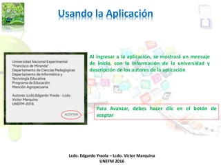Usando la Aplicación
Lcdo. Edgardo Yraola – Lcdo. Victor Marquina
UNEFM 2016
Al ingresar a la aplicación, se mostrará un mensaje
de inicio, con la información de la universidad y
descripción de los autores de la aplicación
Para Avanzar, debes hacer clic en el botón de
aceptar
 