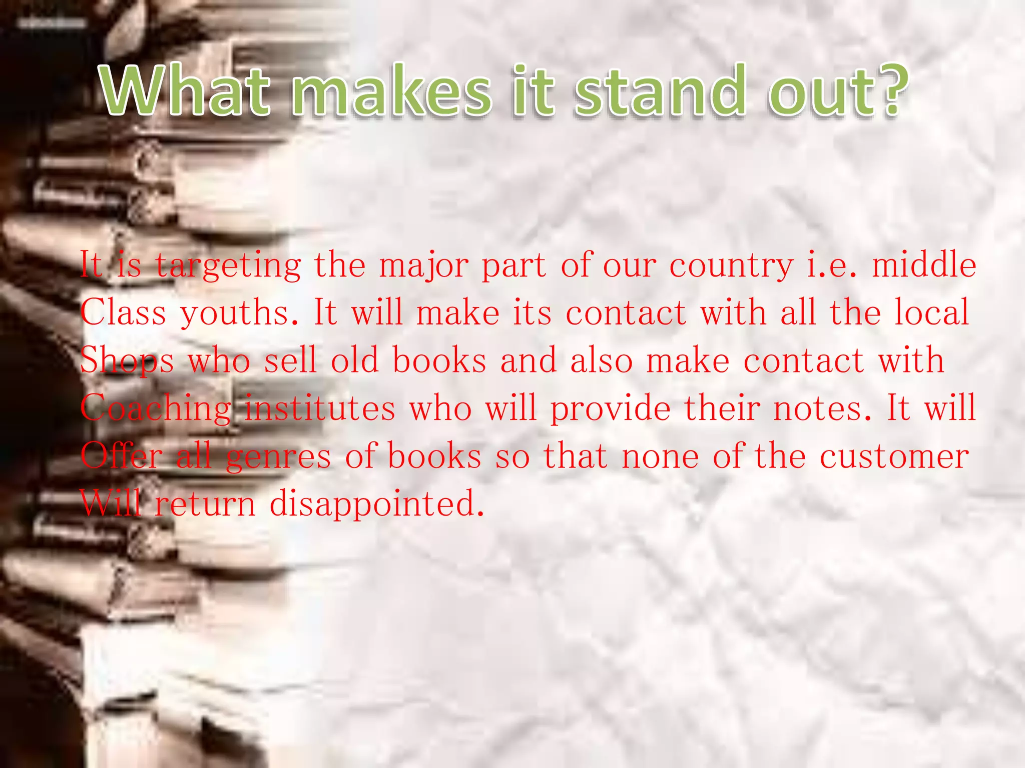 It is targeting the major part of our country i.e. middle
Class youths. It will make its contact with all the local
Shops who sell old books and also make contact with
Coaching institutes who will provide their notes. It will
Offer all genres of books so that none of the customer
Will return disappointed.
 