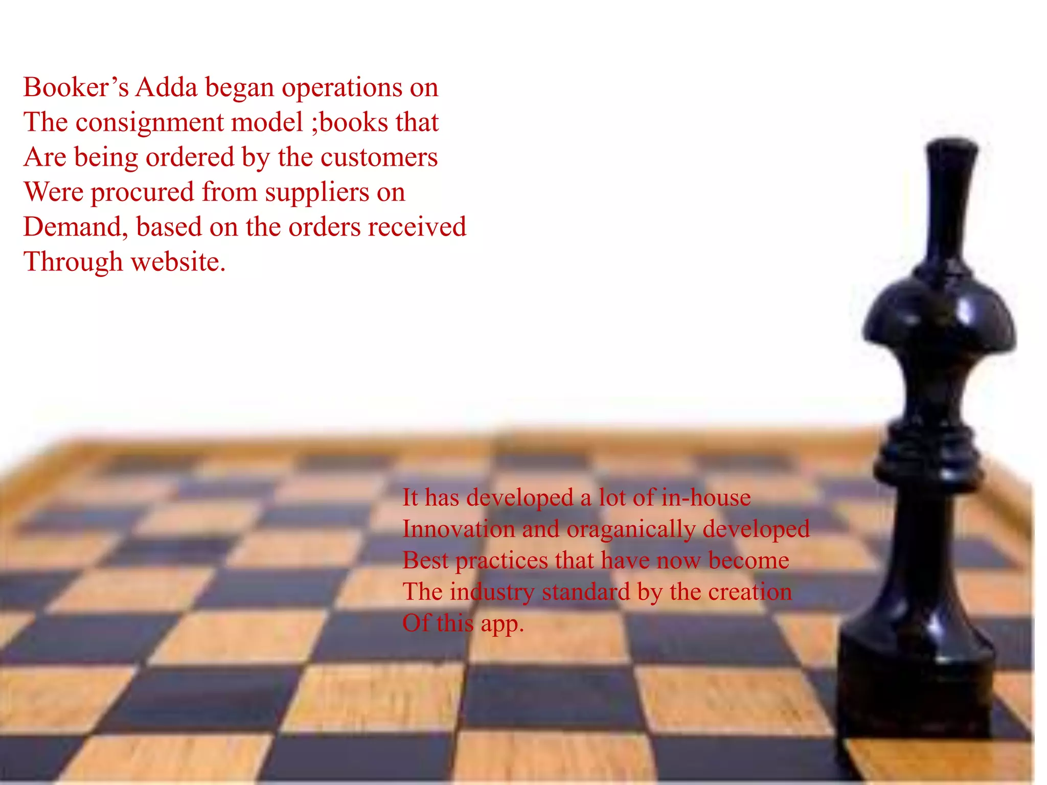 Booker’s Adda began operations on
The consignment model ;books that
Are being ordered by the customers
Were procured from suppliers on
Demand, based on the orders received
Through website.
It has developed a lot of in-house
Innovation and oraganically developed
Best practices that have now become
The industry standard by the creation
Of this app.
 