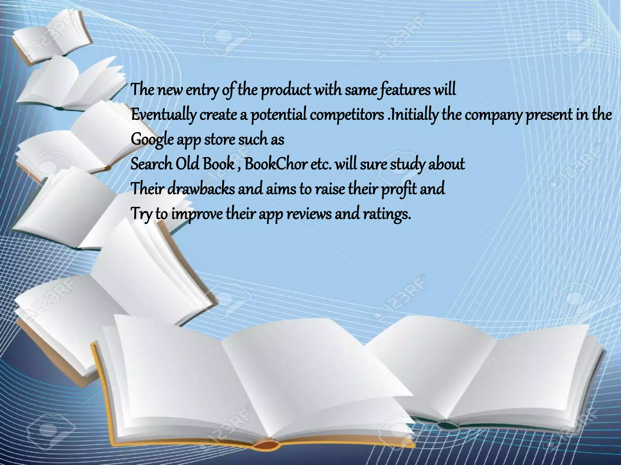 The newentryof the product withsame features will
Eventuallycreatea potential competitors .Initiallythe companypresent in the
Google appstore suchas
Search Old Book, BookChoretc. will sure studyabout
Their drawbacksand aims to raisetheir profit and
Tryto improve theirapp reviews and ratings.
 
