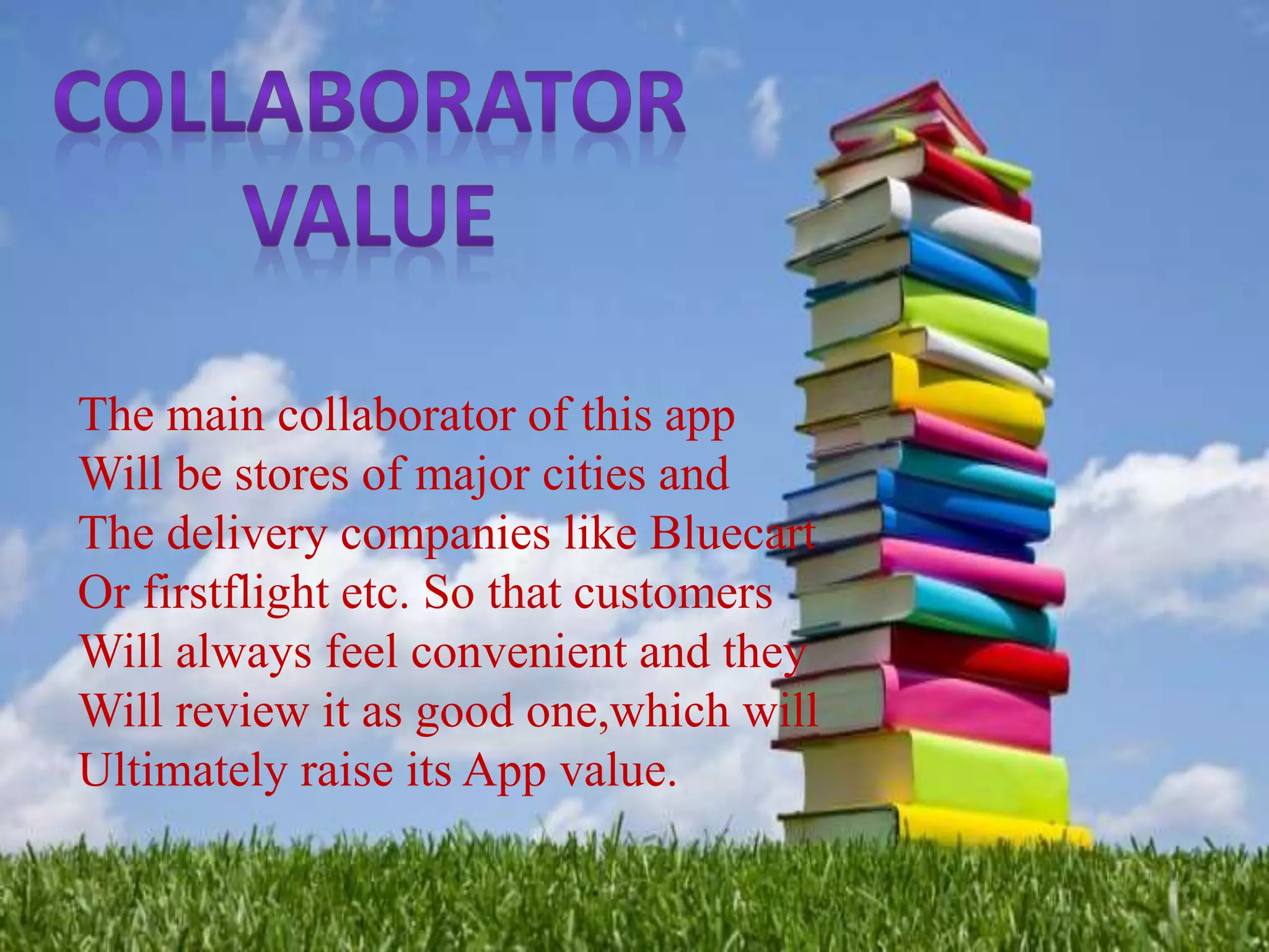 The main collaborator of this app
Will be stores of major cities and
The delivery companies like Bluecart
Or firstflight etc. So that customers
Will always feel convenient and they
Will review it as good one,which will
Ultimately raise its App value.
 