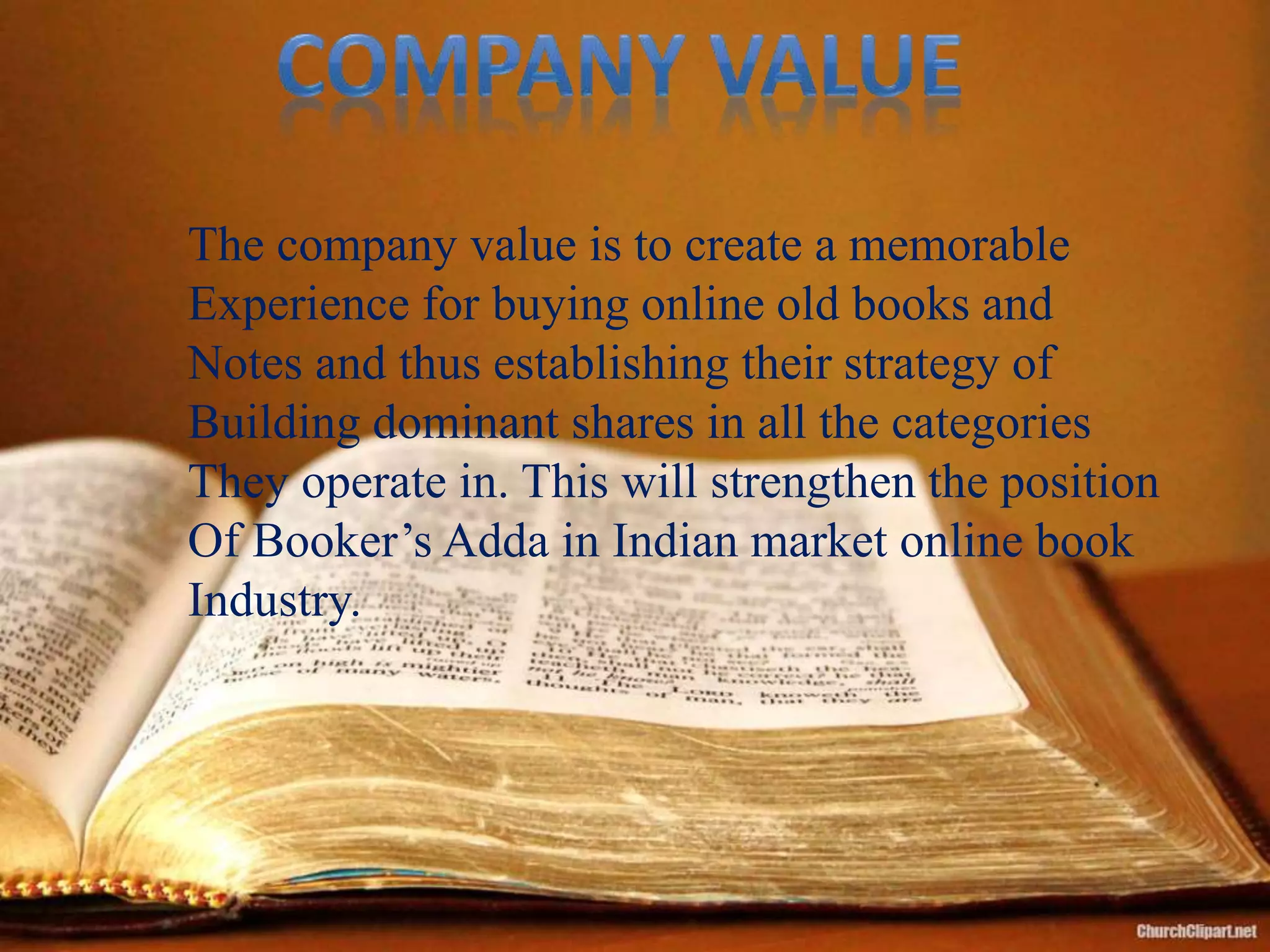 The company value is to create a memorable
Experience for buying online old books and
Notes and thus establishing their strategy of
Building dominant shares in all the categories
They operate in. This will strengthen the position
Of Booker’s Adda in Indian market online book
Industry.
 