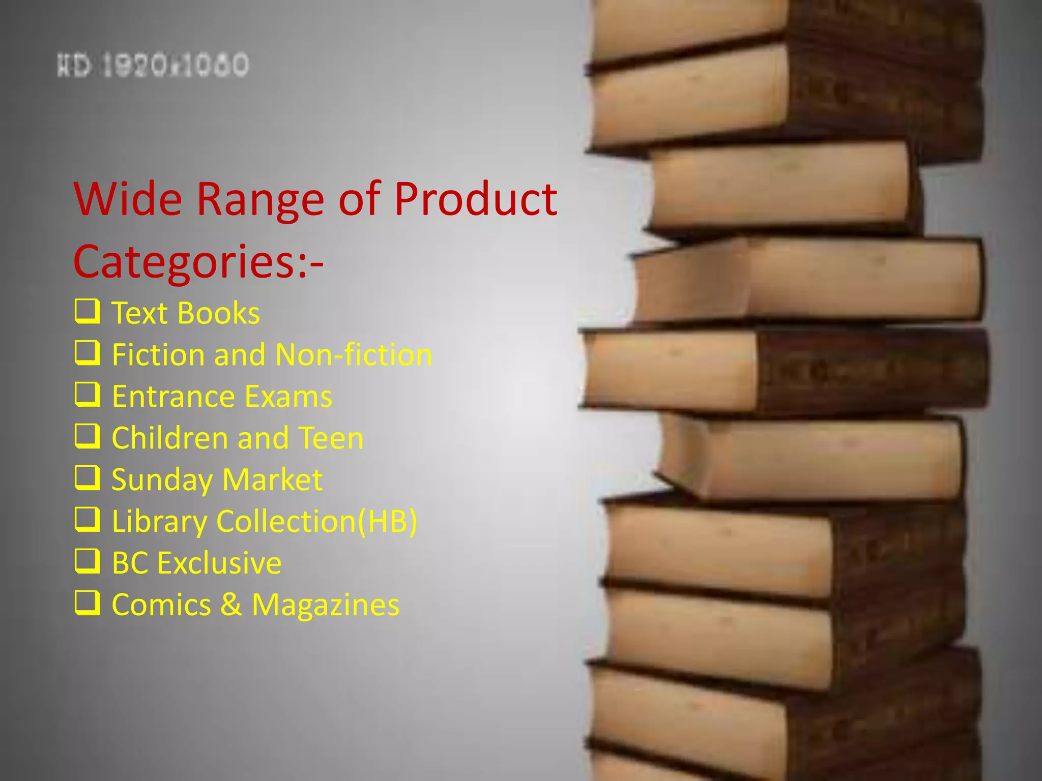 Wide Range of Product
Categories:-
 Text Books
 Fiction and Non-fiction
 Entrance Exams
 Children and Teen
 Sunday Market
 Library Collection(HB)
 BC Exclusive
 Comics & Magazines
 