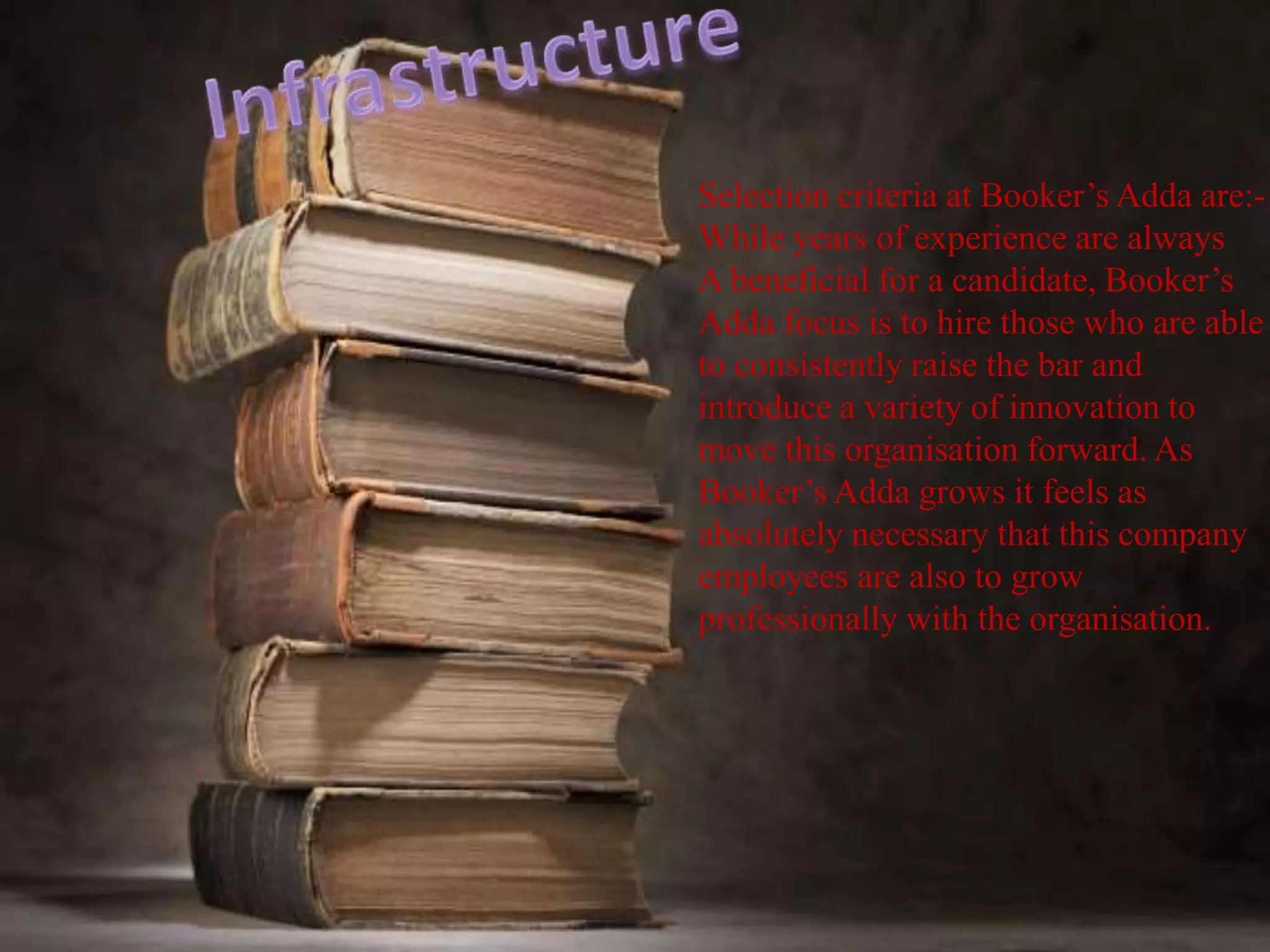Selection criteria at Booker’s Adda are:-
While years of experience are always
A beneficial for a candidate, Booker’s
Adda focus is to hire those who are able
to consistently raise the bar and
introduce a variety of innovation to
move this organisation forward. As
Booker’s Adda grows it feels as
absolutely necessary that this company
employees are also to grow
professionally with the organisation.
 