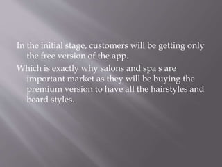 In the initial stage, customers will be getting only
the free version of the app.
Which is exactly why salons and spa s are
important market as they will be buying the
premium version to have all the hairstyles and
beard styles.
 